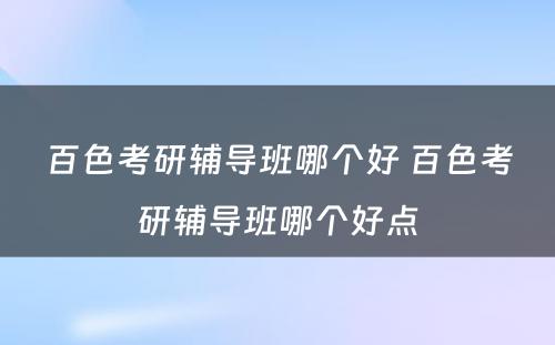 百色考研辅导班哪个好 百色考研辅导班哪个好点