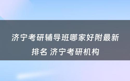 济宁考研辅导班哪家好附最新排名 济宁考研机构