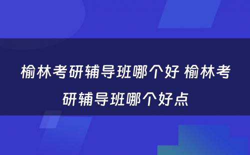 榆林考研辅导班哪个好 榆林考研辅导班哪个好点