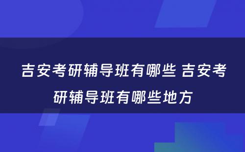 吉安考研辅导班有哪些 吉安考研辅导班有哪些地方