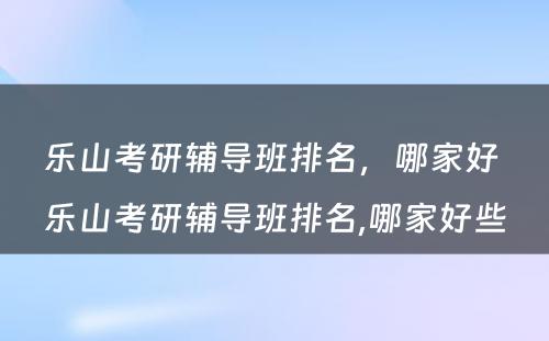 乐山考研辅导班排名，哪家好 乐山考研辅导班排名,哪家好些