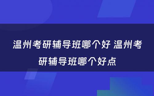 温州考研辅导班哪个好 温州考研辅导班哪个好点