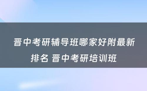 晋中考研辅导班哪家好附最新排名 晋中考研培训班