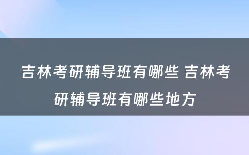 吉林考研辅导班有哪些 吉林考研辅导班有哪些地方