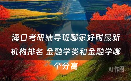 海口考研辅导班哪家好附最新机构排名 金融学类和金融学哪个分高