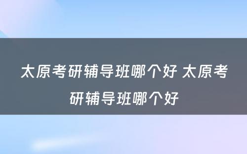 太原考研辅导班哪个好 太原考研辅导班哪个好