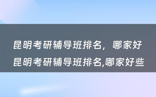 昆明考研辅导班排名，哪家好 昆明考研辅导班排名,哪家好些