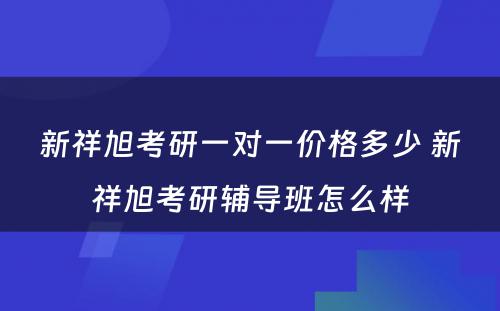 新祥旭考研一对一价格多少 新祥旭考研辅导班怎么样