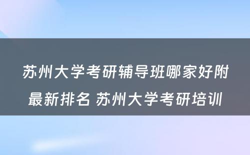 苏州大学考研辅导班哪家好附最新排名 苏州大学考研培训