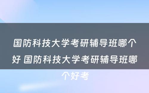 国防科技大学考研辅导班哪个好 国防科技大学考研辅导班哪个好考