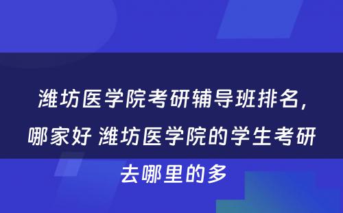 潍坊医学院考研辅导班排名，哪家好 潍坊医学院的学生考研去哪里的多