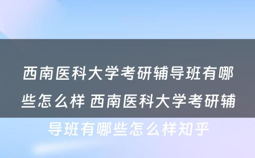 西南医科大学考研辅导班有哪些怎么样 西南医科大学考研辅导班有哪些怎么样知乎