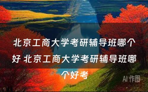 北京工商大学考研辅导班哪个好 北京工商大学考研辅导班哪个好考