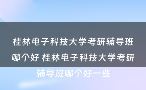 桂林电子科技大学考研辅导班哪个好 桂林电子科技大学考研辅导班哪个好一些