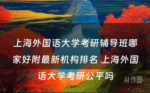 上海外国语大学考研辅导班哪家好附最新机构排名 上海外国语大学考研公平吗