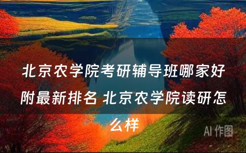 北京农学院考研辅导班哪家好附最新排名 北京农学院读研怎么样