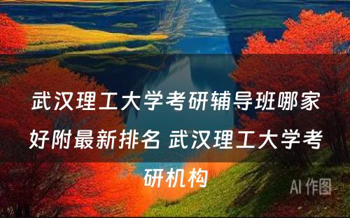 武汉理工大学考研辅导班哪家好附最新排名 武汉理工大学考研机构