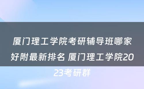 厦门理工学院考研辅导班哪家好附最新排名 厦门理工学院2023考研群