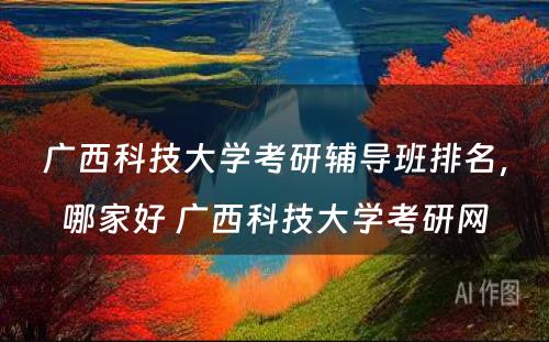 广西科技大学考研辅导班排名，哪家好 广西科技大学考研网