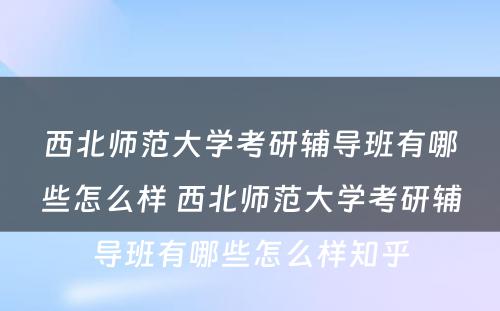 西北师范大学考研辅导班有哪些怎么样 西北师范大学考研辅导班有哪些怎么样知乎