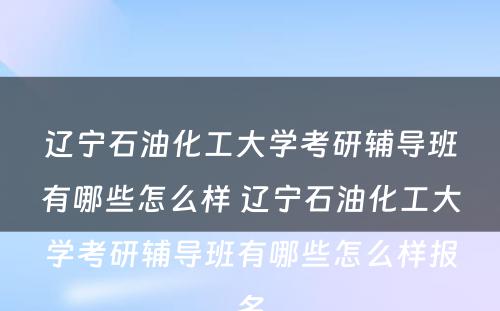 辽宁石油化工大学考研辅导班有哪些怎么样 辽宁石油化工大学考研辅导班有哪些怎么样报名