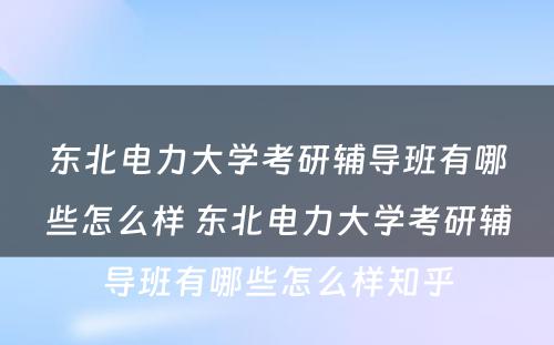 东北电力大学考研辅导班有哪些怎么样 东北电力大学考研辅导班有哪些怎么样知乎