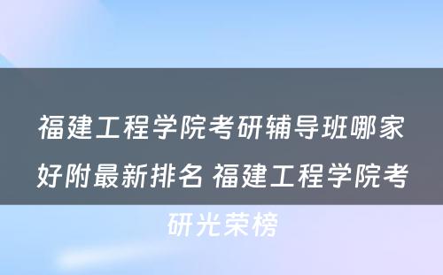 福建工程学院考研辅导班哪家好附最新排名 福建工程学院考研光荣榜