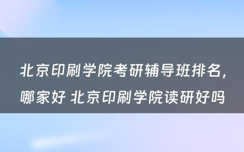 北京印刷学院考研辅导班排名，哪家好 北京印刷学院读研好吗