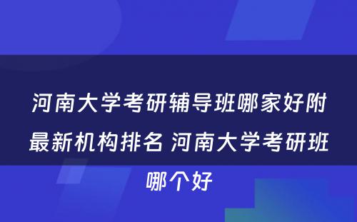 河南大学考研辅导班哪家好附最新机构排名 河南大学考研班哪个好