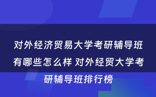 对外经济贸易大学考研辅导班有哪些怎么样 对外经贸大学考研辅导班排行榜