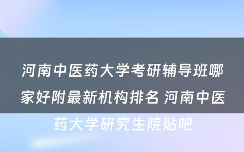 河南中医药大学考研辅导班哪家好附最新机构排名 河南中医药大学研究生院贴吧