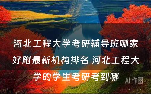 河北工程大学考研辅导班哪家好附最新机构排名 河北工程大学的学生考研考到哪