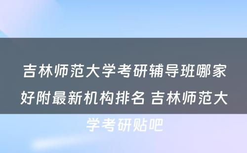 吉林师范大学考研辅导班哪家好附最新机构排名 吉林师范大学考研贴吧