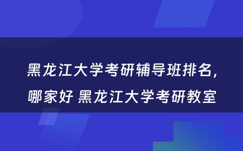 黑龙江大学考研辅导班排名，哪家好 黑龙江大学考研教室