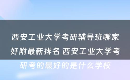 西安工业大学考研辅导班哪家好附最新排名 西安工业大学考研考的最好的是什么学校