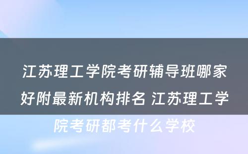 江苏理工学院考研辅导班哪家好附最新机构排名 江苏理工学院考研都考什么学校