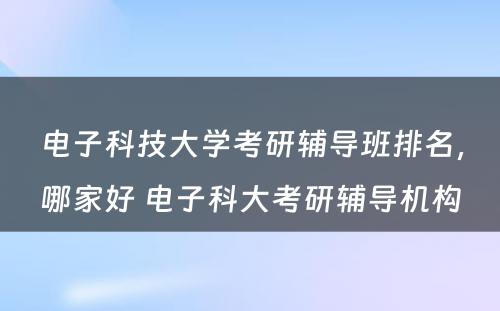 电子科技大学考研辅导班排名，哪家好 电子科大考研辅导机构