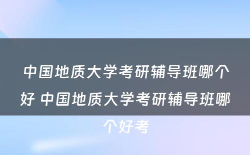 中国地质大学考研辅导班哪个好 中国地质大学考研辅导班哪个好考