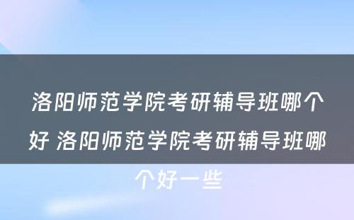 洛阳师范学院考研辅导班哪个好 洛阳师范学院考研辅导班哪个好一些