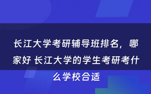 长江大学考研辅导班排名，哪家好 长江大学的学生考研考什么学校合适