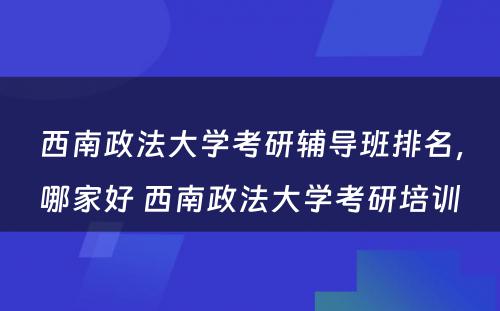 西南政法大学考研辅导班排名，哪家好 西南政法大学考研培训