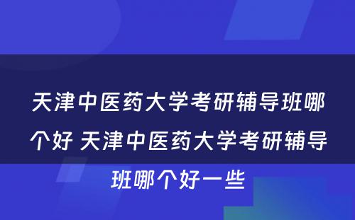 天津中医药大学考研辅导班哪个好 天津中医药大学考研辅导班哪个好一些