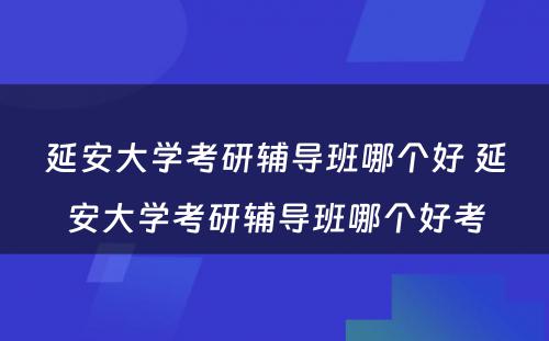 延安大学考研辅导班哪个好 延安大学考研辅导班哪个好考