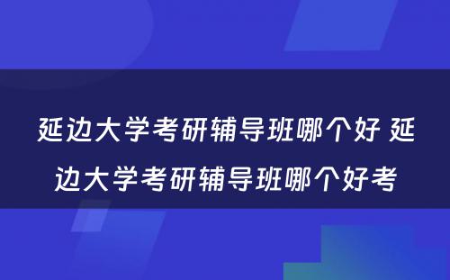 延边大学考研辅导班哪个好 延边大学考研辅导班哪个好考