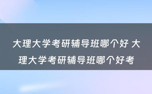 大理大学考研辅导班哪个好 大理大学考研辅导班哪个好考