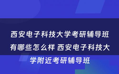 西安电子科技大学考研辅导班有哪些怎么样 西安电子科技大学附近考研辅导班