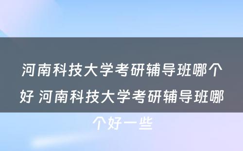 河南科技大学考研辅导班哪个好 河南科技大学考研辅导班哪个好一些