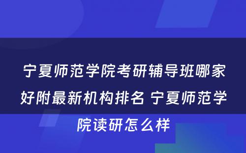 宁夏师范学院考研辅导班哪家好附最新机构排名 宁夏师范学院读研怎么样