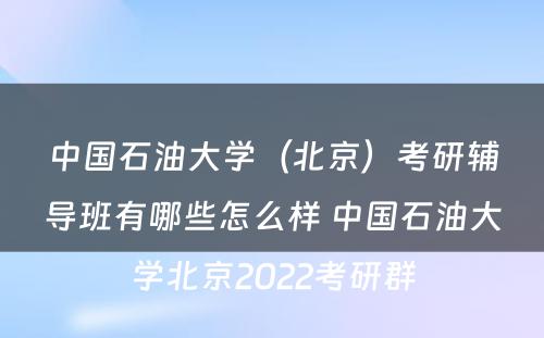 中国石油大学（北京）考研辅导班有哪些怎么样 中国石油大学北京2022考研群