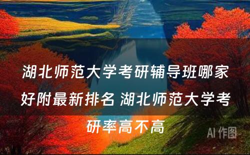 湖北师范大学考研辅导班哪家好附最新排名 湖北师范大学考研率高不高